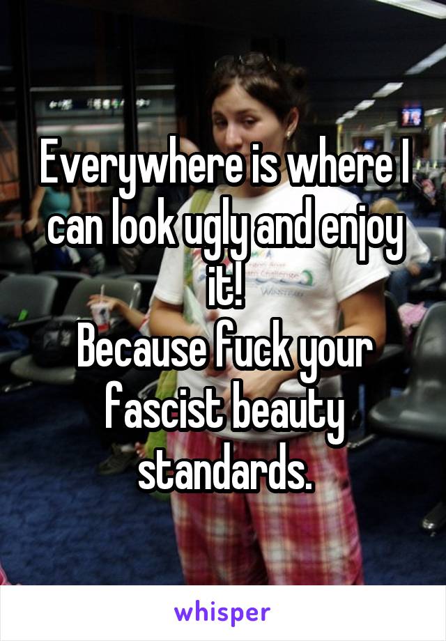 Everywhere is where I can look ugly and enjoy it!
Because fuck your fascist beauty standards.
