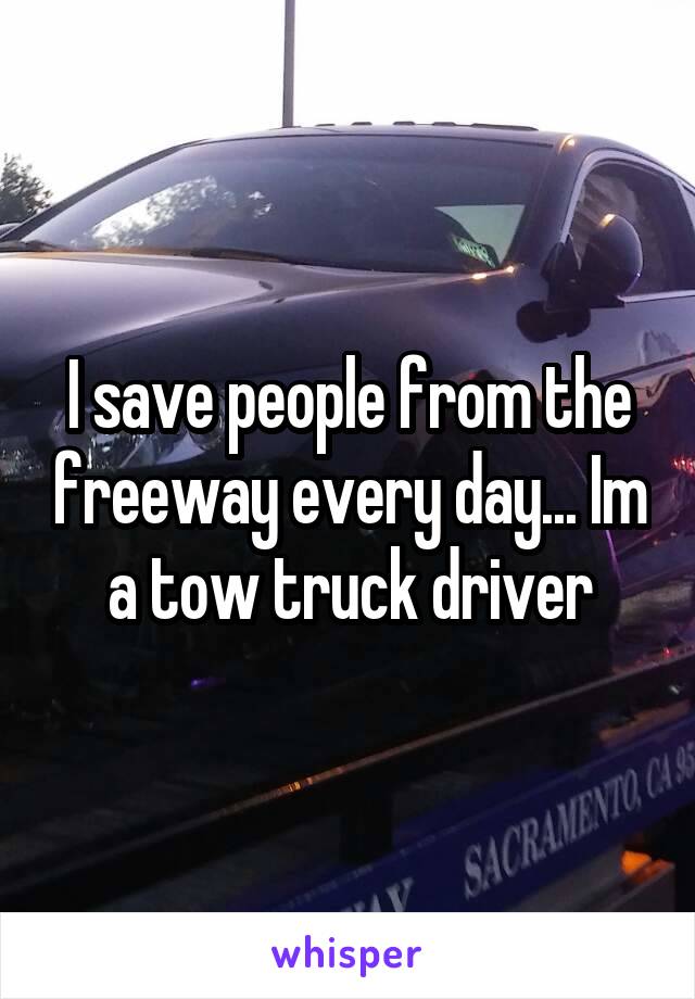 I save people from the freeway every day... Im a tow truck driver
