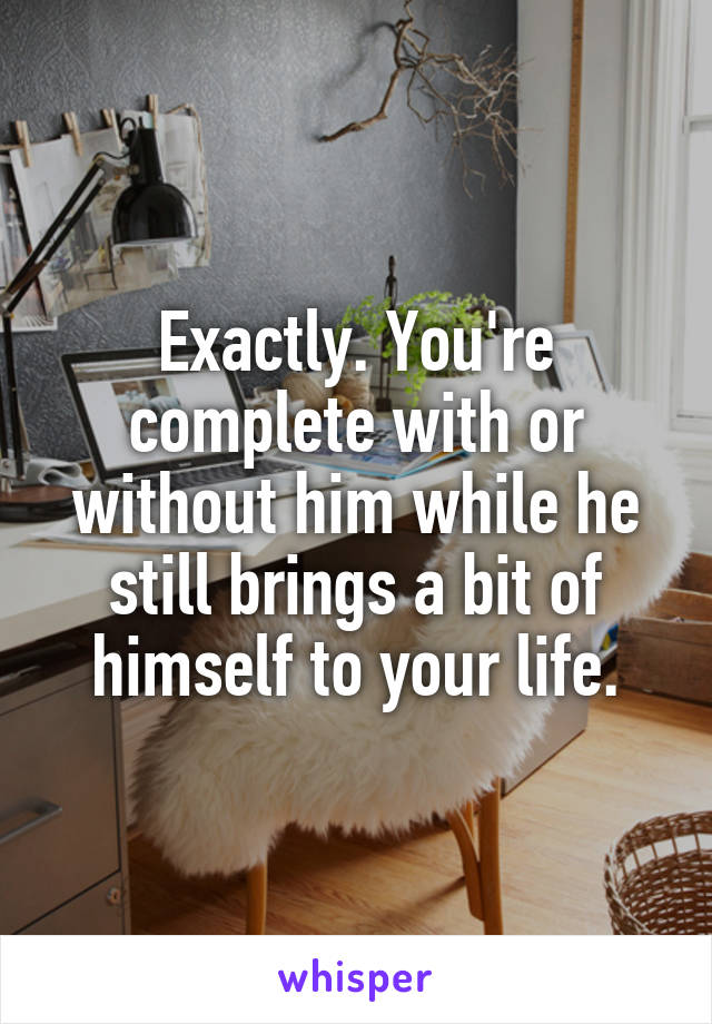 Exactly. You're complete with or without him while he still brings a bit of himself to your life.