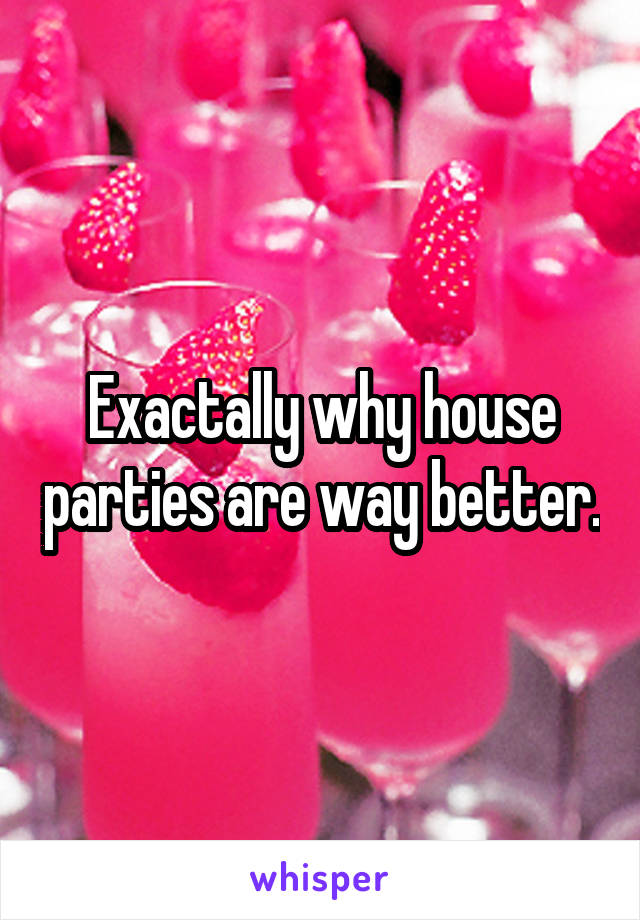 Exactally why house parties are way better.