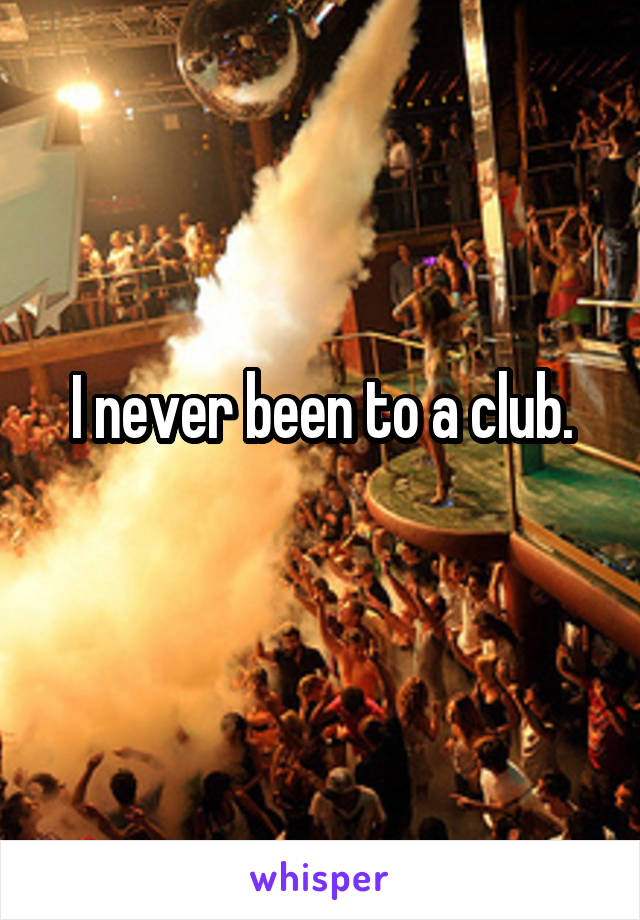 I never been to a club.
