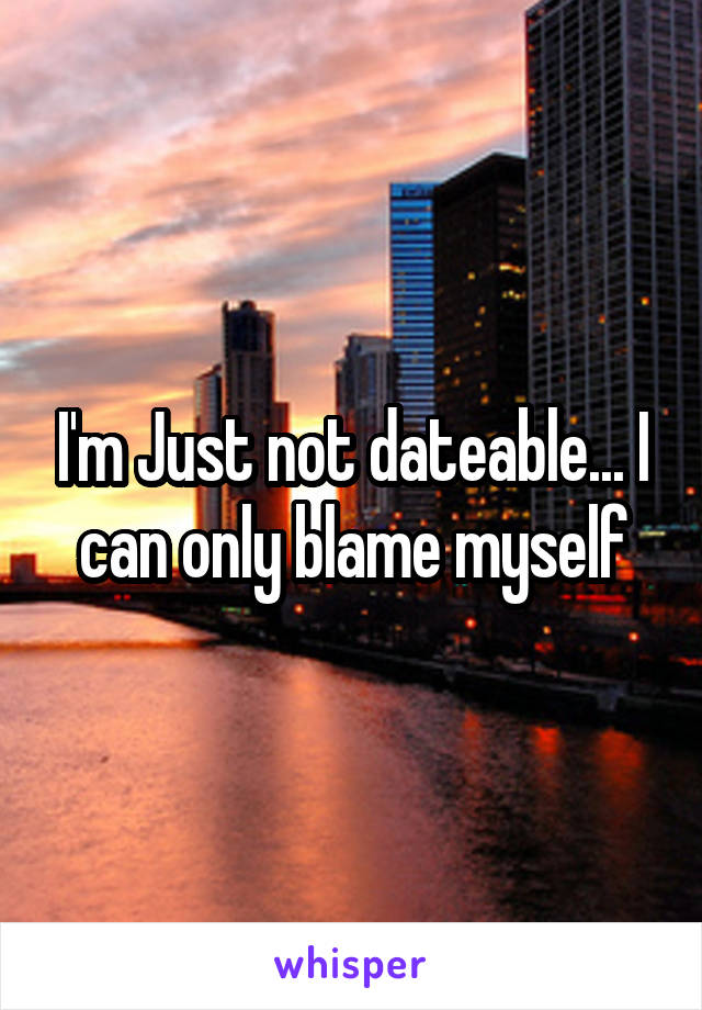 I'm Just not dateable... I can only blame myself