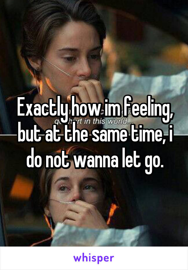 Exactly how im feeling, but at the same time, i do not wanna let go.