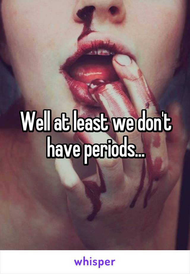 Well at least we don't have periods...