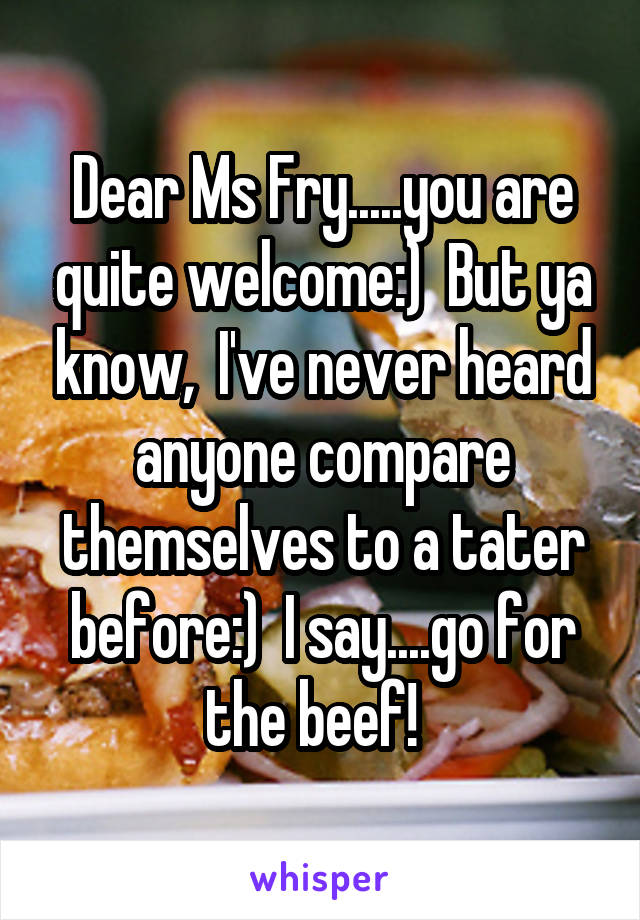 Dear Ms Fry.....you are quite welcome:)  But ya know,  I've never heard anyone compare themselves to a tater before:)  I say....go for the beef!  