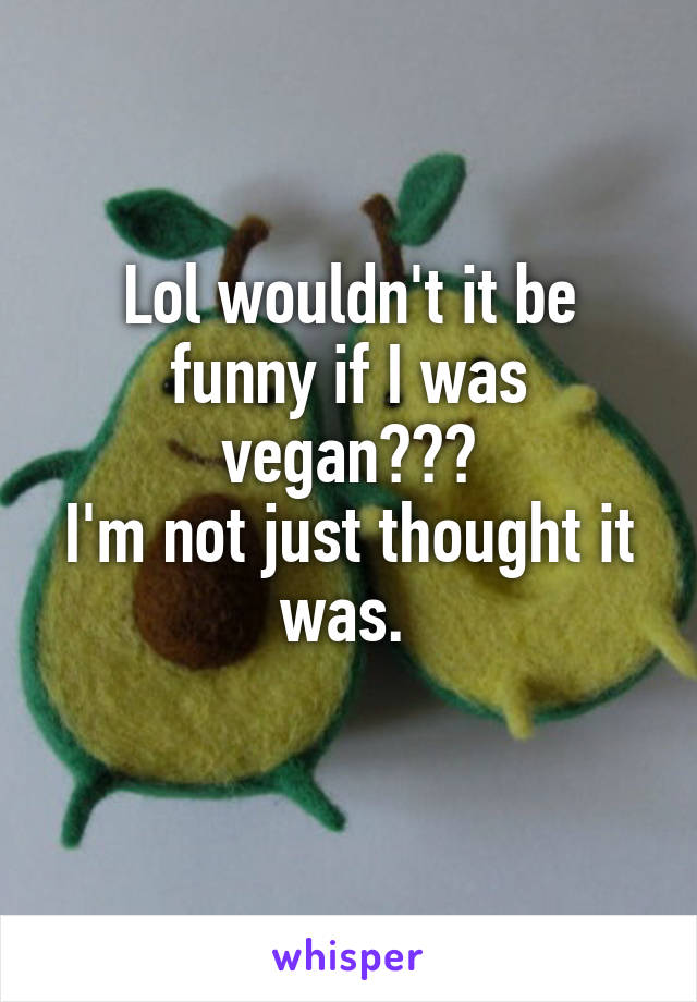 Lol wouldn't it be funny if I was vegan???
I'm not just thought it was. 
