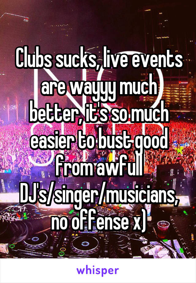 Clubs sucks, live events are wayyy much better, it's so much easier to bust good from awfull DJ's/singer/musicians, no offense x)