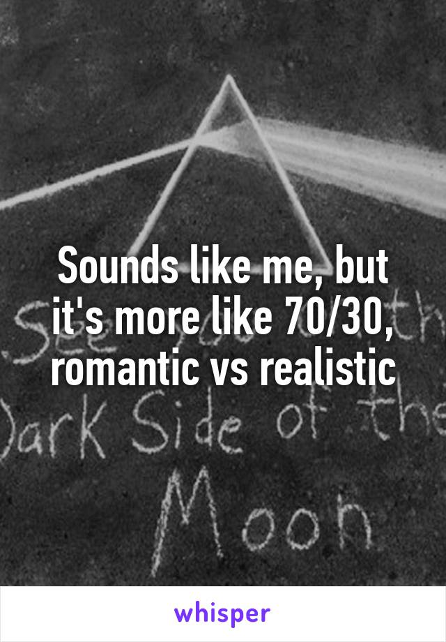 Sounds like me, but it's more like 70/30, romantic vs realistic