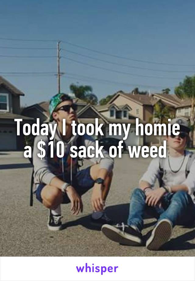 Today I took my homie a $10 sack of weed 