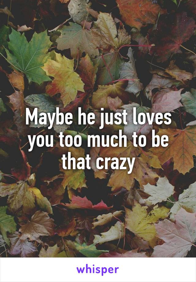 Maybe he just loves you too much to be that crazy