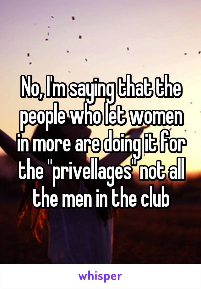 No, I'm saying that the people who let women in more are doing it for the "privellages" not all the men in the club