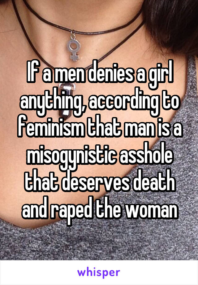 If a men denies a girl anything, according to feminism that man is a misogynistic asshole that deserves death and raped the woman