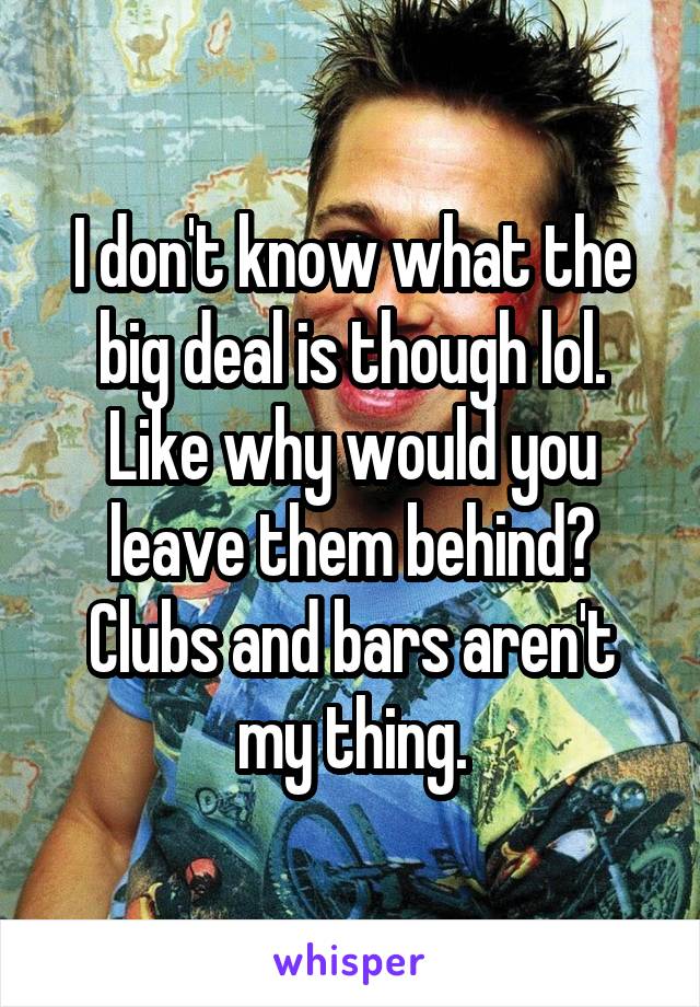 I don't know what the big deal is though lol. Like why would you leave them behind? Clubs and bars aren't my thing.