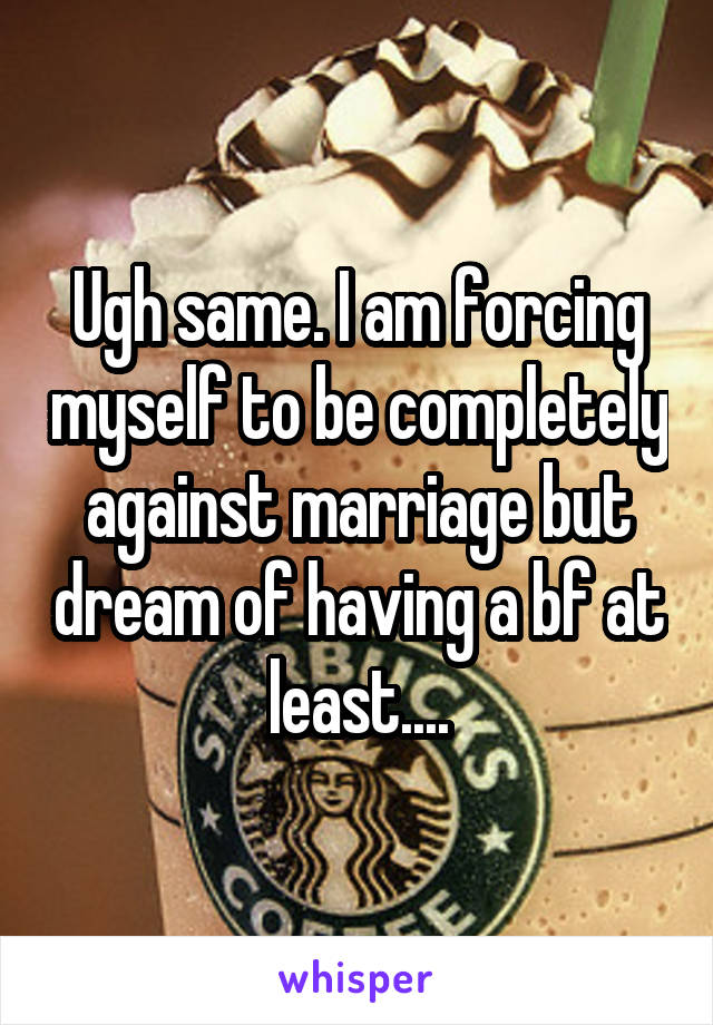 Ugh same. I am forcing myself to be completely against marriage but dream of having a bf at least....