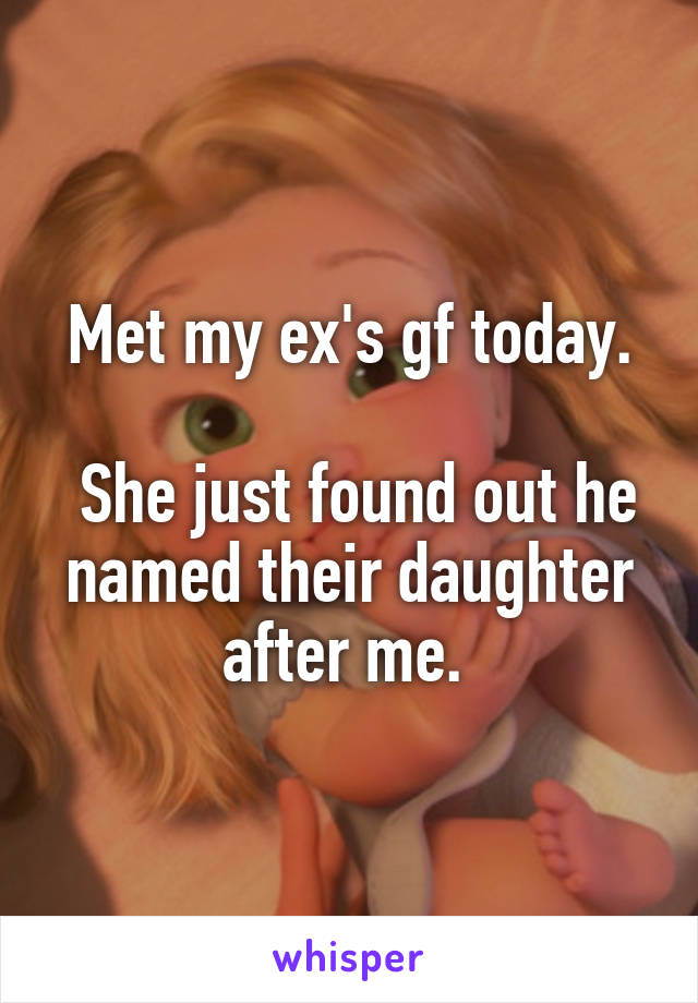 Met my ex's gf today.

 She just found out he named their daughter after me. 