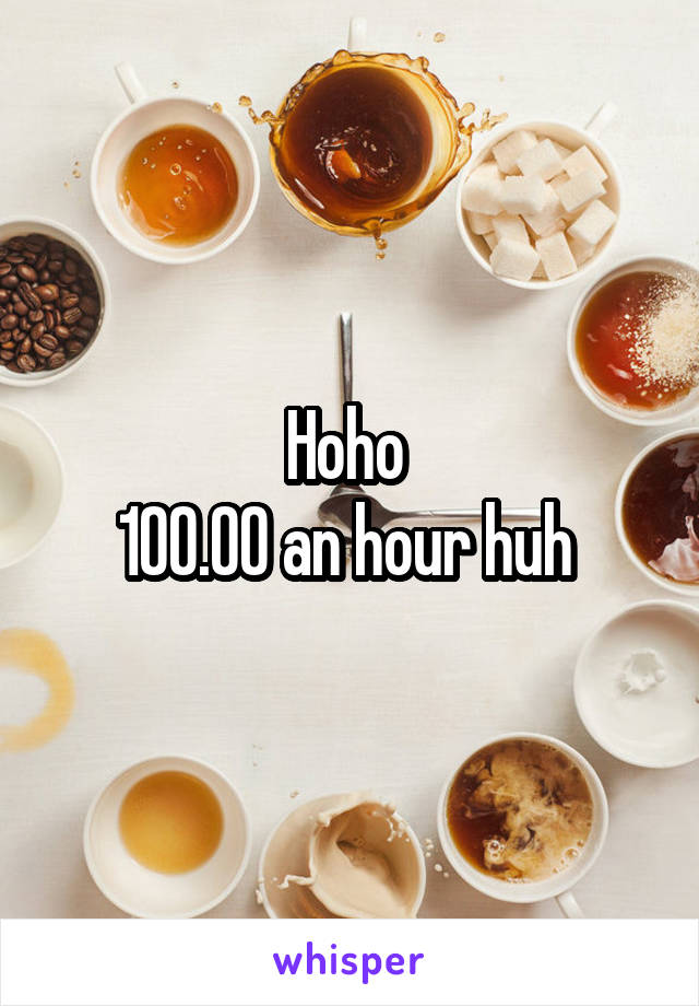 Hoho 
100.00 an hour huh 