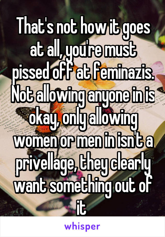 That's not how it goes at all, you're must pissed off at feminazis. Not allowing anyone in is okay, only allowing women or men in isn't a privellage, they clearly want something out of it 