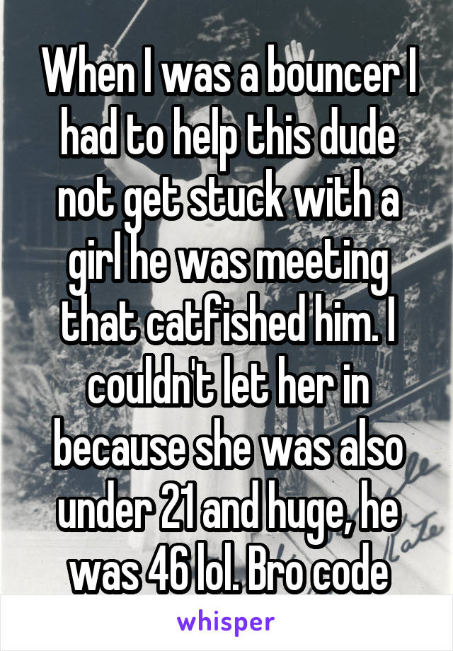 When I was a bouncer I had to help this dude not get stuck with a girl he was meeting that catfished him. I couldn't let her in because she was also under 21 and huge, he was 46 lol. Bro code