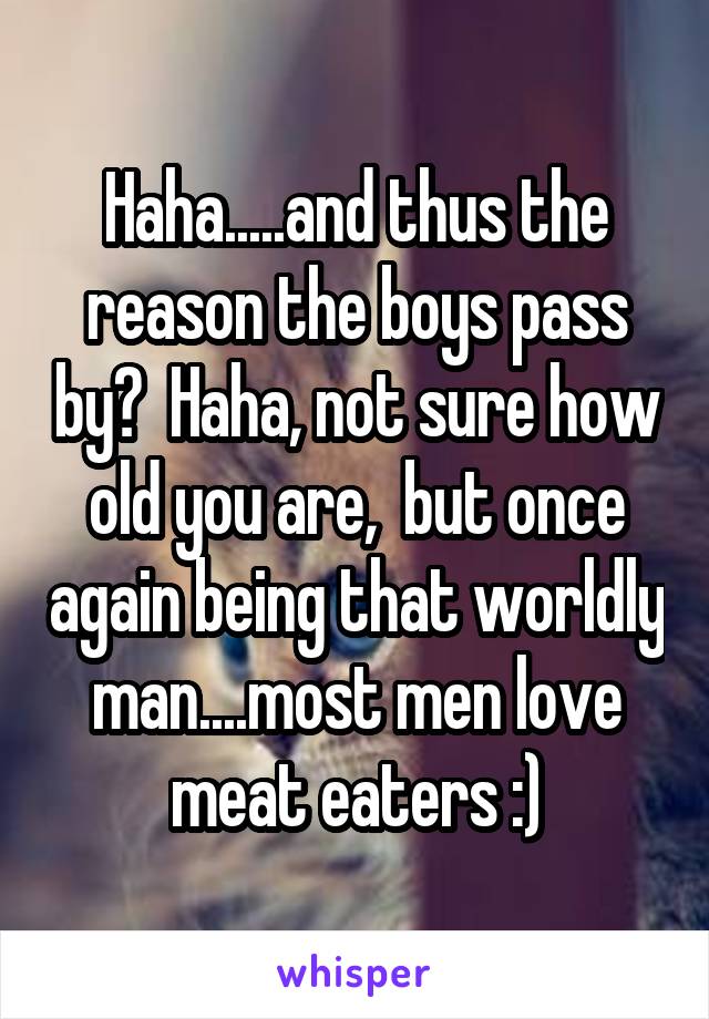 Haha.....and thus the reason the boys pass by?  Haha, not sure how old you are,  but once again being that worldly man....most men love meat eaters :)