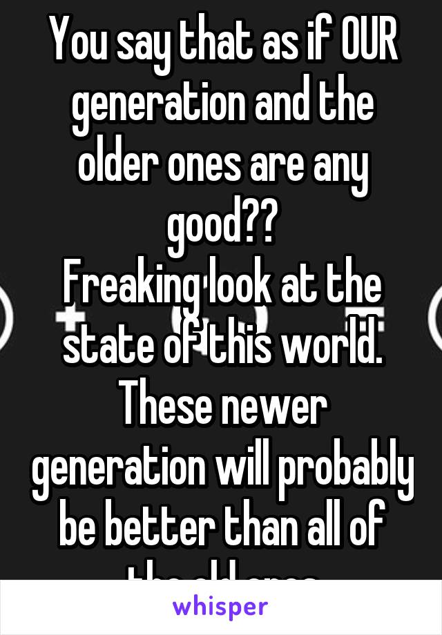 You say that as if OUR generation and the older ones are any good??
Freaking look at the state of this world. These newer generation will probably be better than all of the old ones