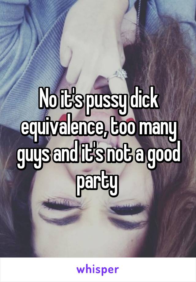 No it's pussy dick equivalence, too many guys and it's not a good party 