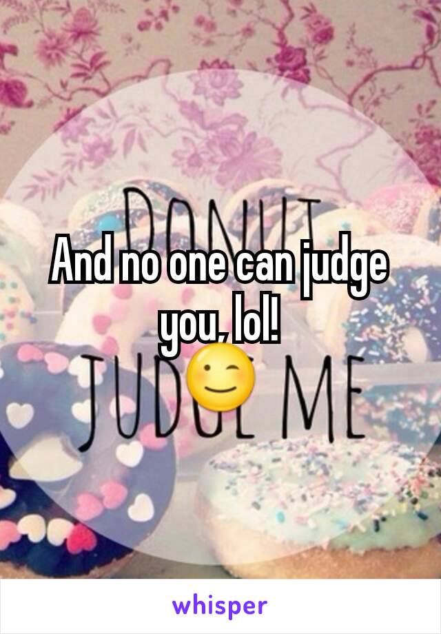 And no one can judge you, lol!
😉