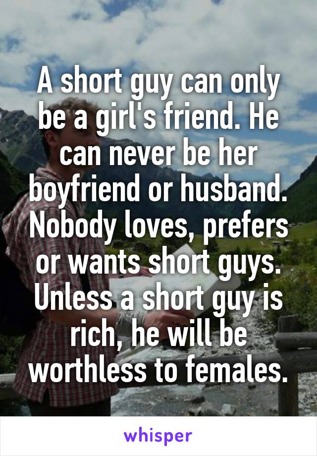 A short guy can only be a girl's friend. He can never be her boyfriend or husband.
Nobody loves, prefers or wants short guys.
Unless a short guy is rich, he will be worthless to females.