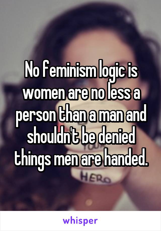 No feminism logic is women are no less a person than a man and shouldn't be denied things men are handed.