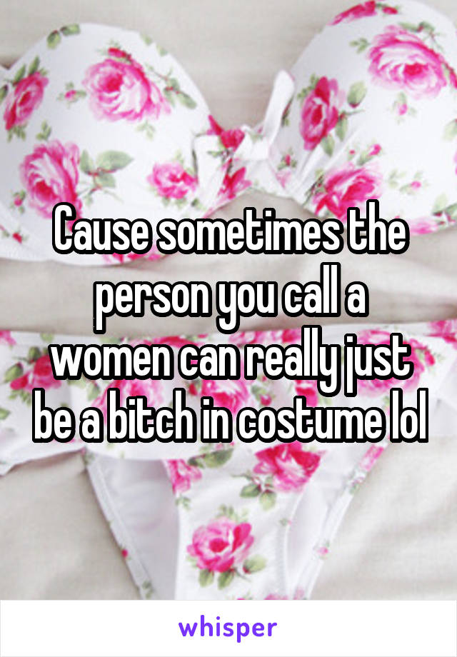 Cause sometimes the person you call a women can really just be a bitch in costume lol