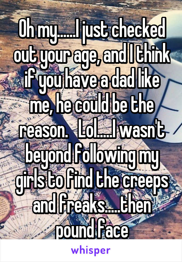 Oh my......I just checked out your age, and I think if you have a dad like me, he could be the reason.   Lol.....I wasn't beyond following my girls to find the creeps and freaks.....then pound face