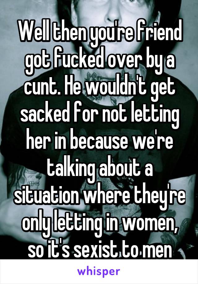 Well then you're friend got fucked over by a cunt. He wouldn't get sacked for not letting her in because we're talking about a situation where they're only letting in women, so it's sexist to men