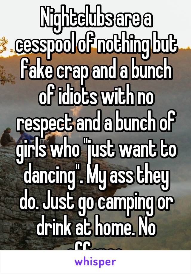 Nightclubs are a cesspool of nothing but fake crap and a bunch of idiots with no respect and a bunch of girls who "just want to dancing". My ass they do. Just go camping or drink at home. No offense.
