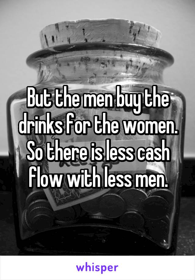 But the men buy the drinks for the women. So there is less cash flow with less men.