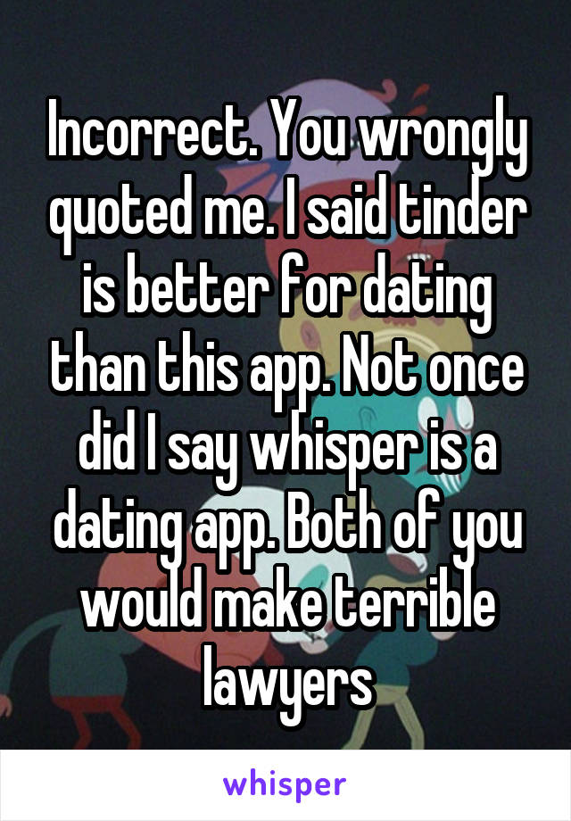Incorrect. You wrongly quoted me. I said tinder is better for dating than this app. Not once did I say whisper is a dating app. Both of you would make terrible lawyers