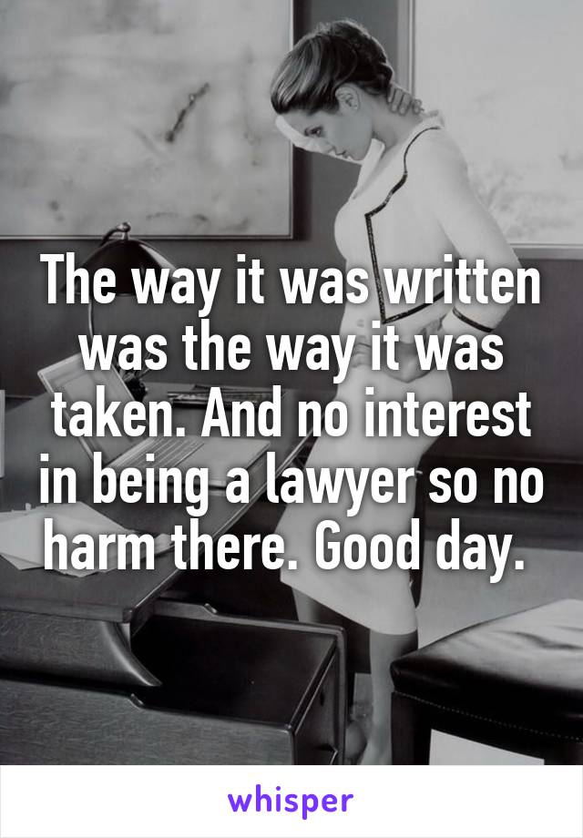 The way it was written was the way it was taken. And no interest in being a lawyer so no harm there. Good day. 