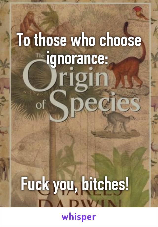 To those who choose ignorance: 






Fuck you, bitches!  