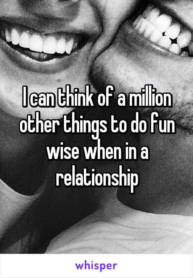 I can think of a million other things to do fun wise when in a relationship