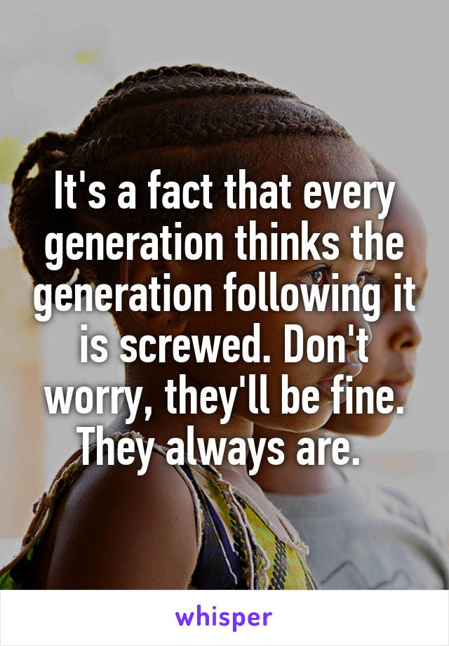 It's a fact that every generation thinks the generation following it is screwed. Don't worry, they'll be fine. They always are. 