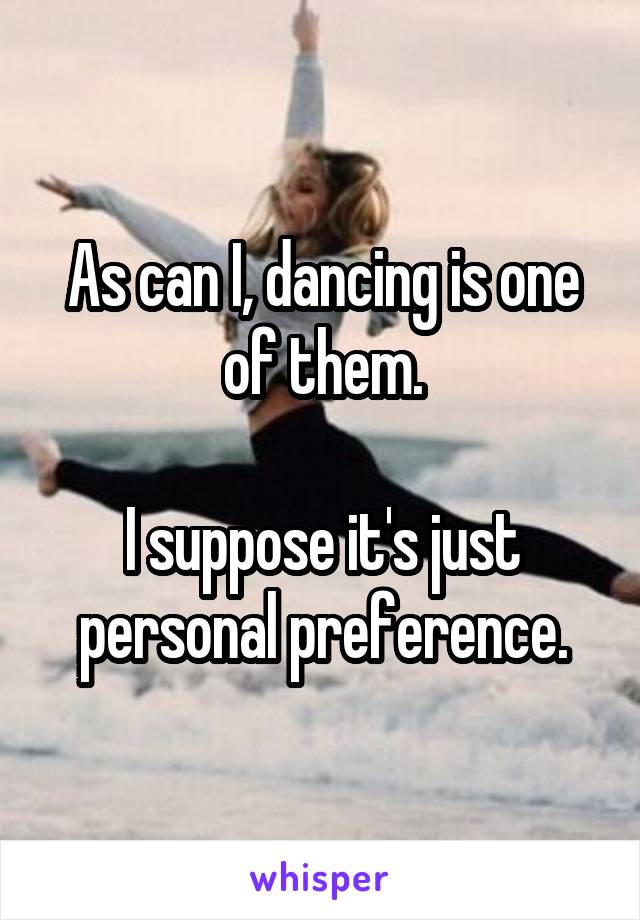 As can I, dancing is one of them.

I suppose it's just personal preference.