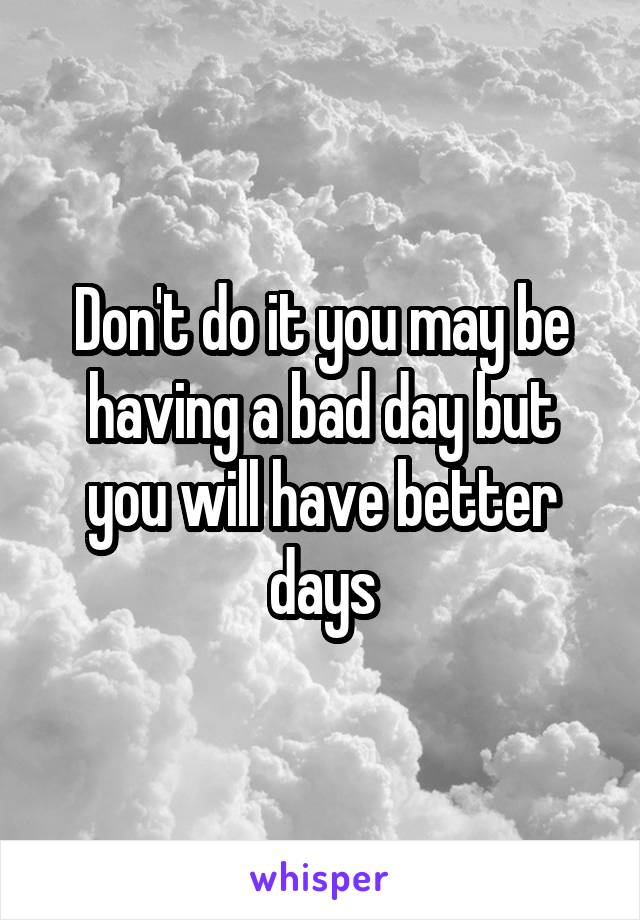 Don't do it you may be having a bad day but you will have better days