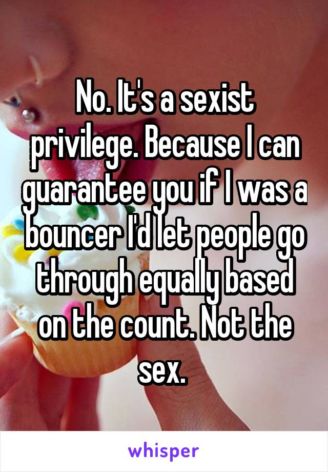 No. It's a sexist privilege. Because I can guarantee you if I was a bouncer I'd let people go through equally based on the count. Not the sex. 