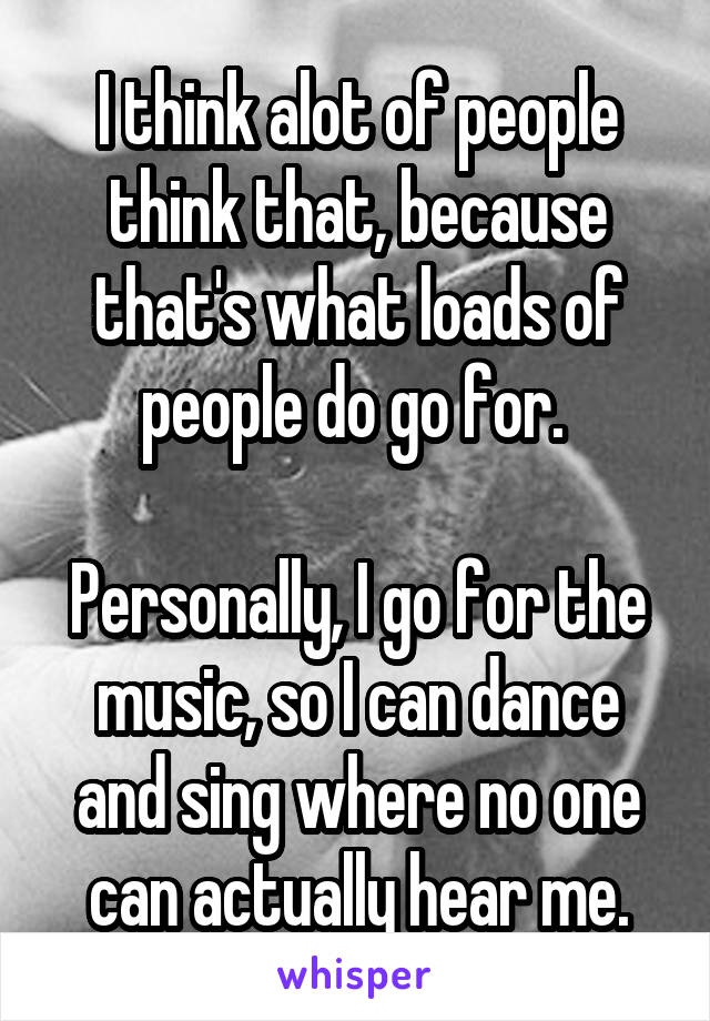 I think alot of people think that, because that's what loads of people do go for. 

Personally, I go for the music, so I can dance and sing where no one can actually hear me.