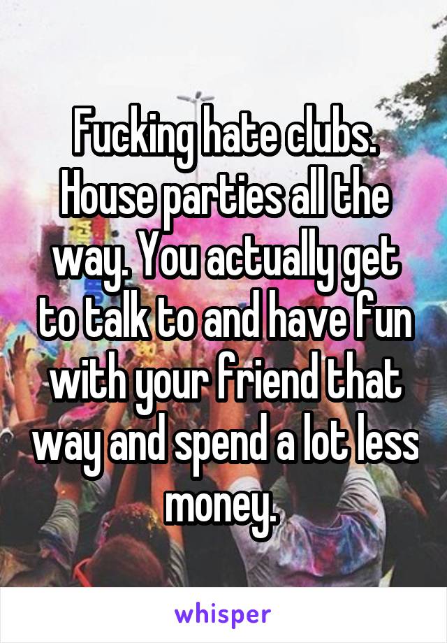 Fucking hate clubs. House parties all the way. You actually get to talk to and have fun with your friend that way and spend a lot less money. 