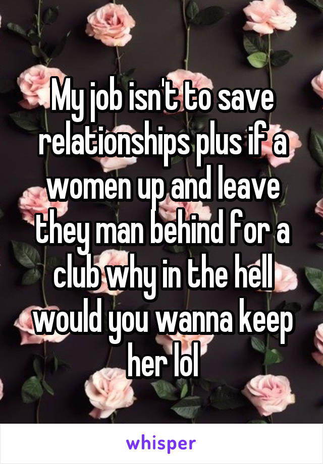 My job isn't to save relationships plus if a women up and leave they man behind for a club why in the hell would you wanna keep her lol