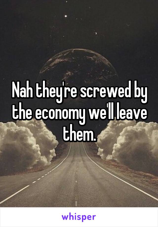 Nah they're screwed by the economy we'll leave them.