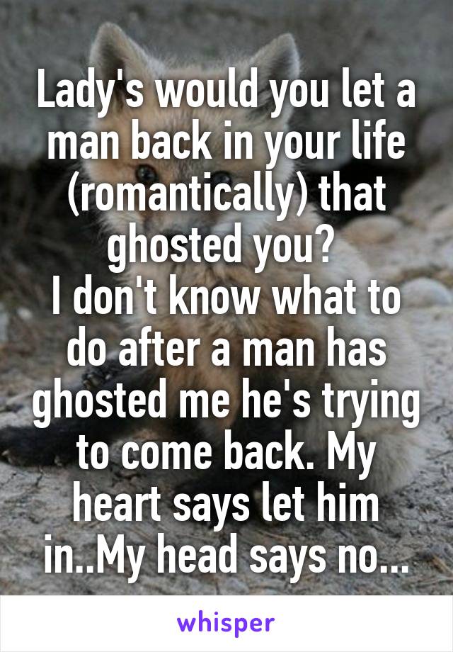 Lady's would you let a man back in your life (romantically) that ghosted you? 
I don't know what to do after a man has ghosted me he's trying to come back. My heart says let him in..My head says no...