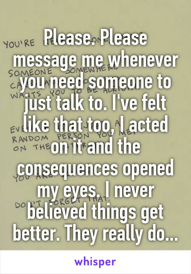 Please. Please message me whenever you need someone to just talk to. I've felt like that too, I acted on it and the consequences opened my eyes. I never believed things get better. They really do...