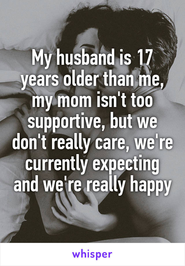 My husband is 17 years older than me, my mom isn't too supportive, but we don't really care, we're currently expecting and we're really happy 