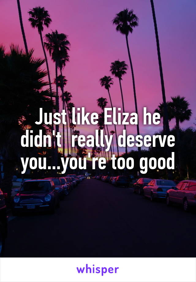 Just like Eliza he didn't  really deserve you...you're too good