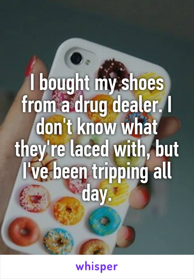 I bought my shoes from a drug dealer. I don't know what they're laced with, but I've been tripping all day.